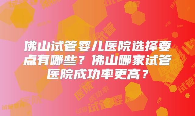 佛山试管婴儿医院选择要点有哪些？佛山哪家试管医院成功率更高？