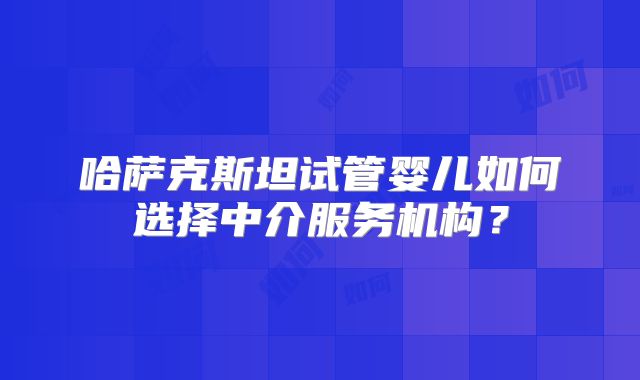 哈萨克斯坦试管婴儿如何选择中介服务机构?