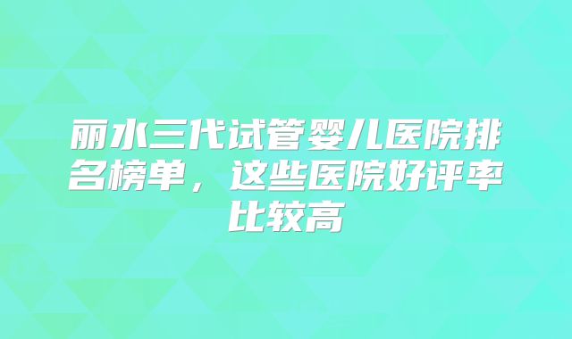 丽水三代试管婴儿医院排名榜单，这些医院好评率比较高