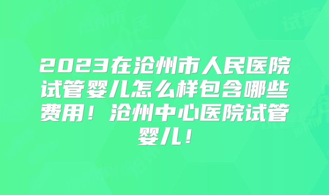 2023在沧州市人民医院试管婴儿怎么样包含哪些费用！沧州中心医院试管婴儿！