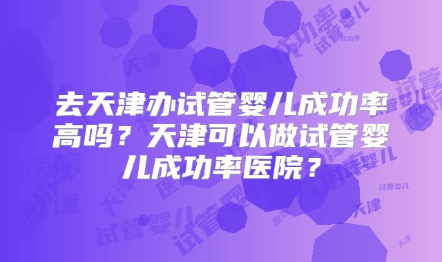 去天津办试管婴儿成功率高吗？天津可以做试管婴儿成功率医院？