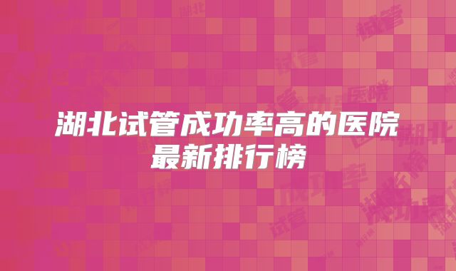 湖北试管成功率高的医院最新排行榜