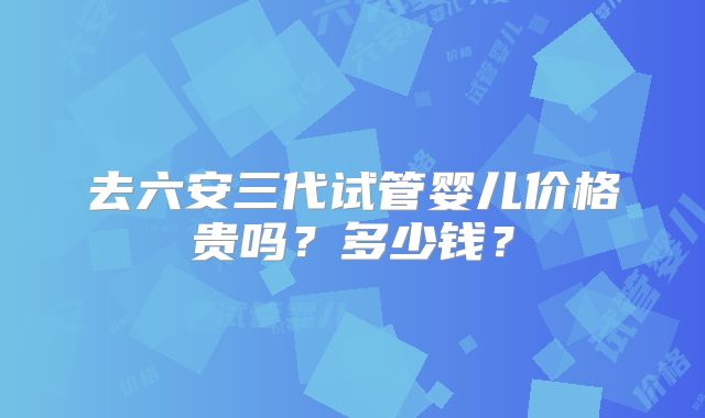 去六安三代试管婴儿价格贵吗？多少钱？