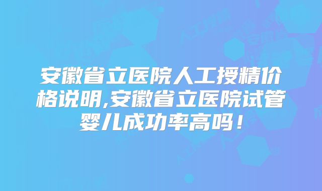 安徽省立医院人工授精价格说明,安徽省立医院试管婴儿成功率高吗！