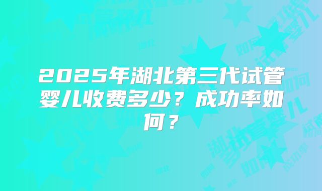 2025年湖北第三代试管婴儿收费多少？成功率如何？
