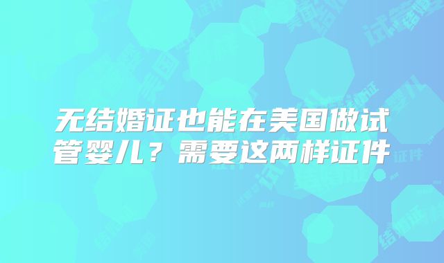 无结婚证也能在美国做试管婴儿?需要这两样证件