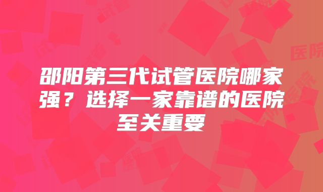 邵阳第三代试管医院哪家强？选择一家靠谱的医院至关重要
