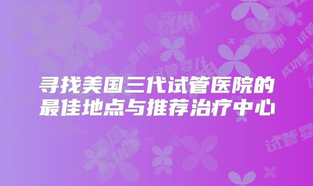 寻找美国三代试管医院的最佳地点与推荐治疗中心