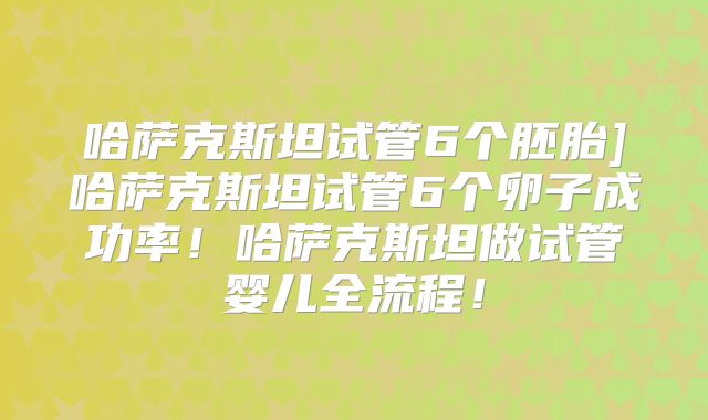 哈萨克斯坦试管6个胚胎]哈萨克斯坦试管6个卵子成功率！哈萨克斯坦做试管婴儿全流程！