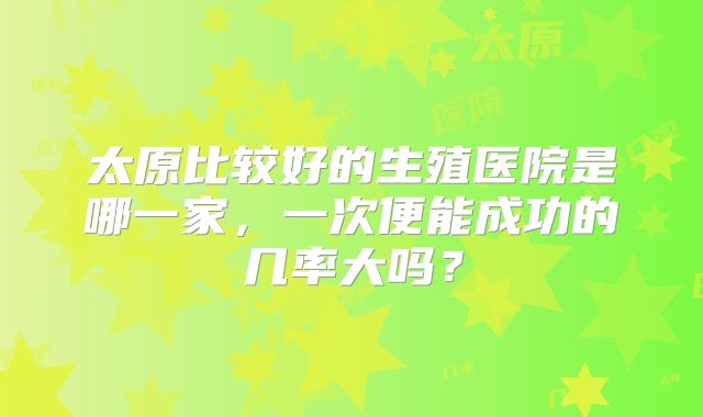 太原比较好的生殖医院是哪一家，一次便能成功的几率大吗？