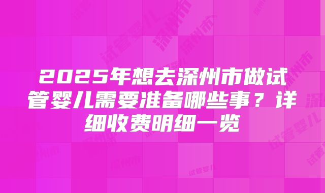 2025年想去深州市做试管婴儿需要准备哪些事?详细收费明细一览