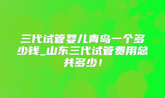 三代试管婴儿青岛一个多少钱_山东三代试管费用总共多少!