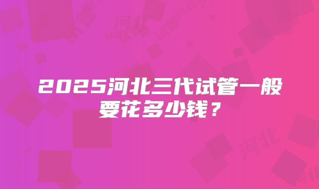 2025河北三代试管一般要花多少钱?