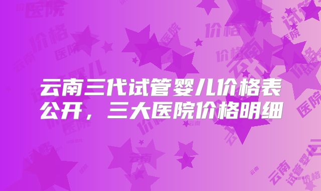 云南三代试管婴儿价格表公开，三大医院价格明细