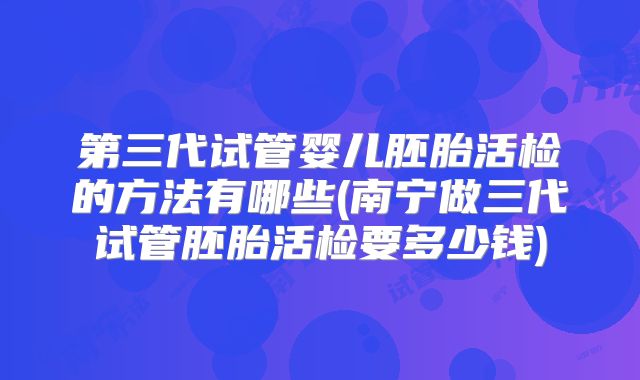 第三代试管婴儿胚胎活检的方法有哪些(南宁做三代试管胚胎活检要多少钱)