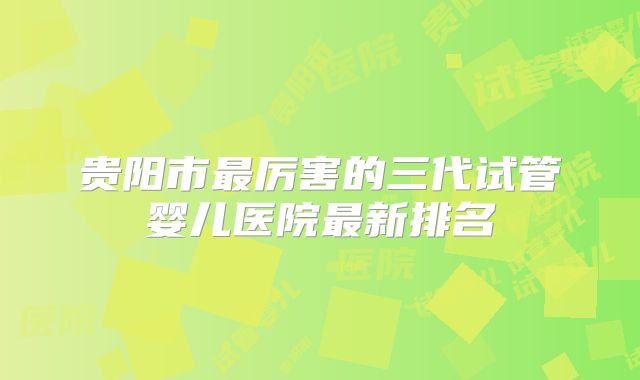 贵阳市最厉害的三代试管婴儿医院最新排名