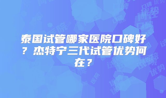 泰国试管哪家医院口碑好？杰特宁三代试管优势何在？