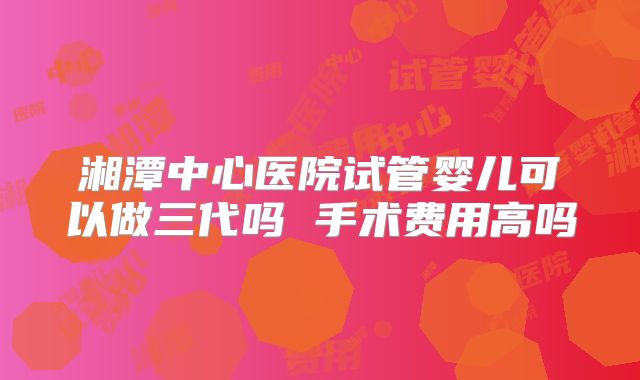 湘潭中心医院试管婴儿可以做三代吗 手术费用高吗