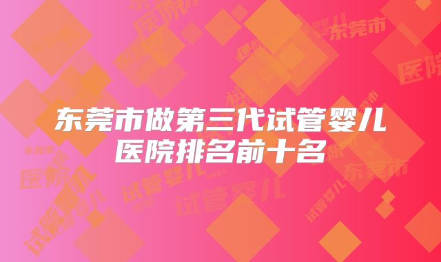 东莞市做第三代试管婴儿医院排名前十名