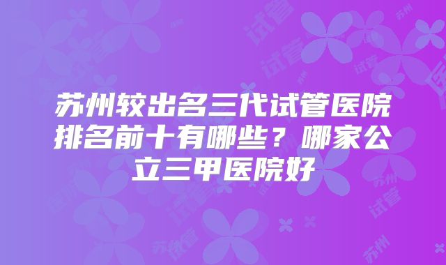 苏州较出名三代试管医院排名前十有哪些？哪家公立三甲医院好
