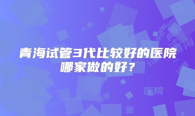 青海试管3代比较好的医院哪家做的好？