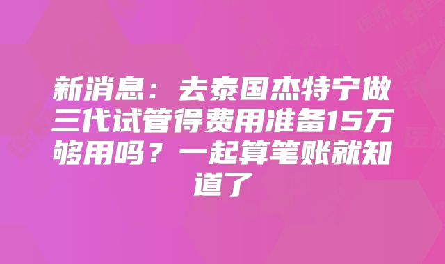 新消息：去泰国杰特宁做三代试管得费用准备15万够用吗？一起算笔账就知道了