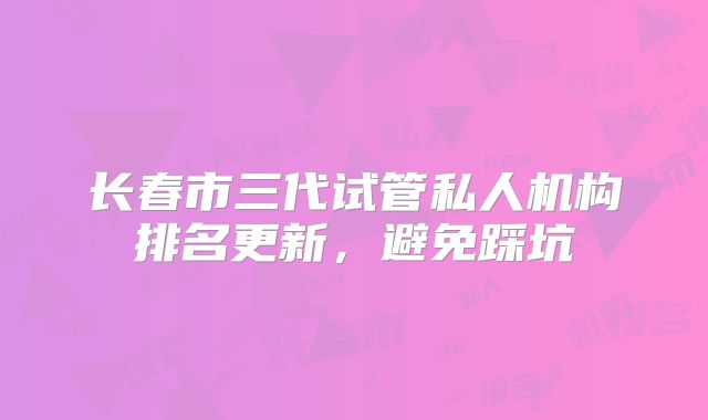 长春市三代试管私人机构排名更新,避免踩坑