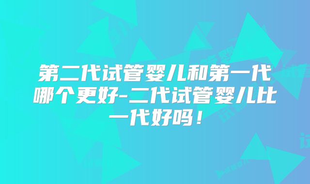 第二代试管婴儿和第一代哪个更好-二代试管婴儿比一代好吗！