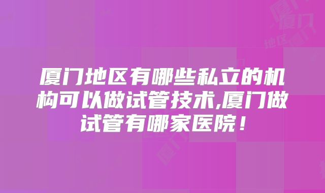 厦门地区有哪些私立的机构可以做试管技术,厦门做试管有哪家医院！