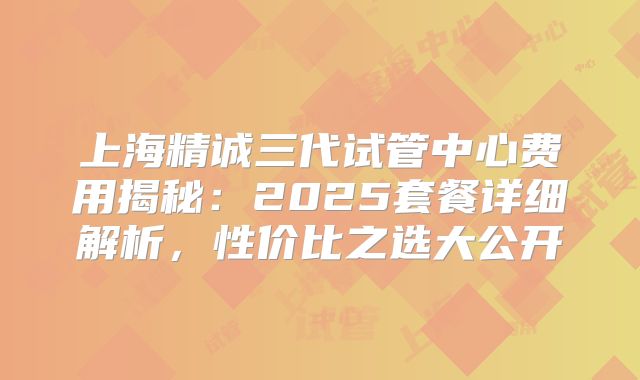 上海精诚三代试管中心费用揭秘:2025套餐详细解析,性价比之选大公开