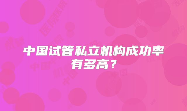 中国试管私立机构成功率有多高？