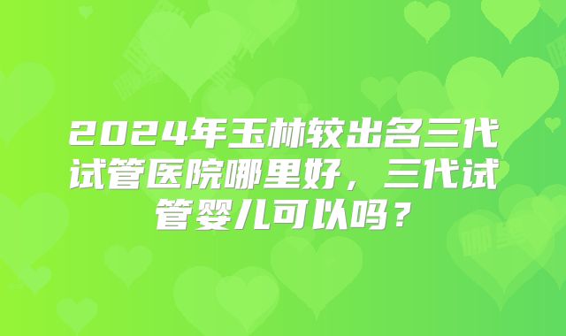 2024年玉林较出名三代试管医院哪里好，三代试管婴儿可以吗？