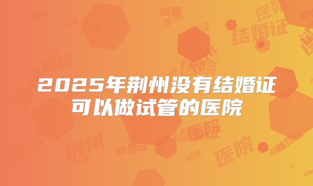 2025年荆州没有结婚证可以做试管的医院