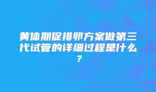黄体期促排卵方案做第三代试管的详细过程是什么？