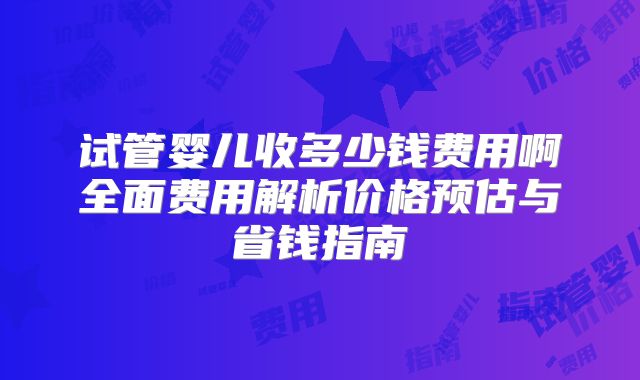 试管婴儿收多少钱费用啊全面费用解析价格预估与省钱指南