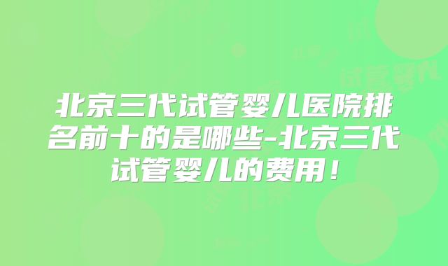 北京三代试管婴儿医院排名前十的是哪些-北京三代试管婴儿的费用！