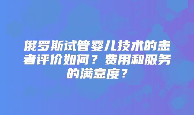 俄罗斯试管婴儿技术的患者评价如何？费用和服务的满意度？
