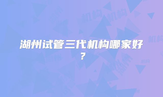 湖州试管三代机构哪家好?