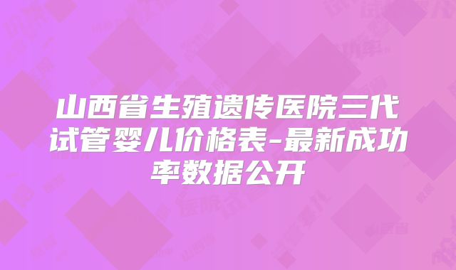 山西省生殖遗传医院三代试管婴儿价格表-最新成功率数据公开