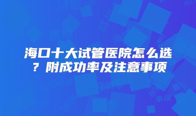 海口十大试管医院怎么选?附成功率及注意事项