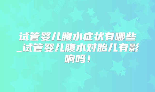 试管婴儿腹水症状有哪些_试管婴儿腹水对胎儿有影响吗！