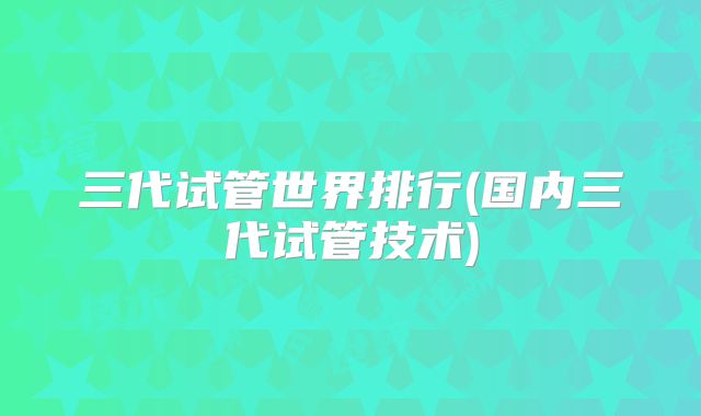 三代试管世界排行(国内三代试管技术)