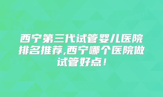 西宁第三代试管婴儿医院排名推荐,西宁哪个医院做试管好点!