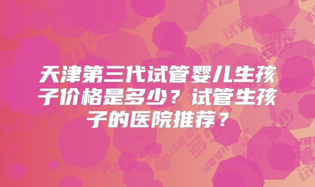 天津第三代试管婴儿生孩子价格是多少？试管生孩子的医院推荐？
