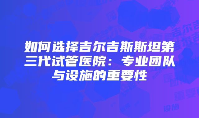 如何选择吉尔吉斯斯坦第三代试管医院：专业团队与设施的重要性