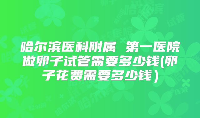 哈尔滨医科附属 第一医院做卵子试管需要多少钱(卵子花费需要多少钱）