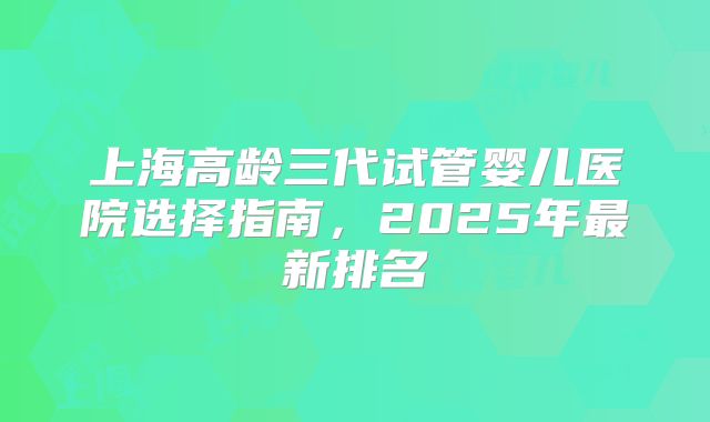 上海高龄三代试管婴儿医院选择指南,2025年最新排名