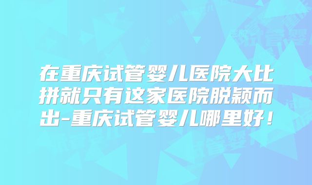 在重庆试管婴儿医院大比拼就只有这家医院脱颖而出-重庆试管婴儿哪里好！
