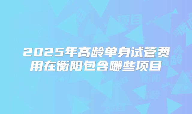 2025年高龄单身试管费用在衡阳包含哪些项目