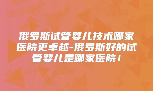 俄罗斯试管婴儿技术哪家医院更卓越-俄罗斯好的试管婴儿是哪家医院!